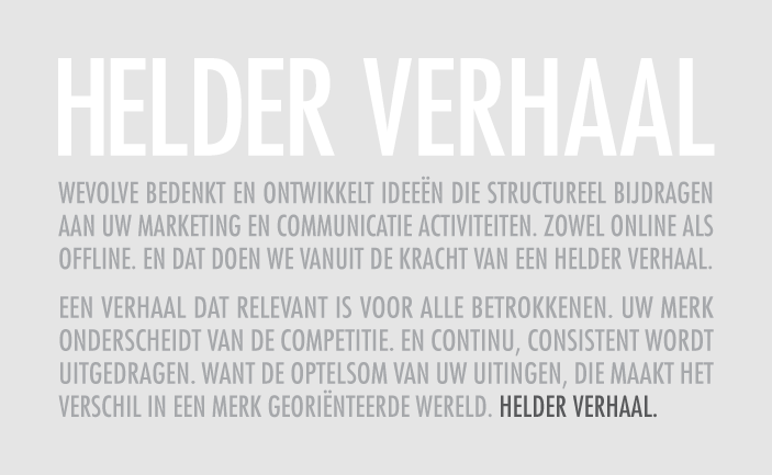 Wevolve bedenkt en ontwikkelt ideeën die structureel bijdragen aan uw marketing en communicatie
                                                           activiteiten. Zowel online als offline. En dat doen we vanuit de kracht van een helder verhaal.
                                                           Een verhaal dat relevant is voor alle betrokkenen. Uw merk onderscheidt van de competitie. En continu,
                                                           consistent wordt uitgedragen. Want de optelsom van uw uitingen, die maakt het verschil in een merk
                                                           georiënteerde wereld. Helder verhaal.